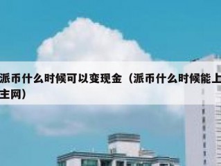 派币什么时候可以变现金（派币什么时候能上主网）