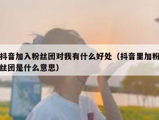 抖音加入粉丝团对我有什么好处（抖音里加粉丝团是什么意思）