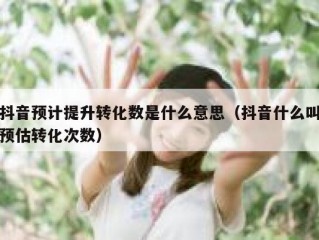 抖音预计提升转化数是什么意思（抖音什么叫预估转化次数）