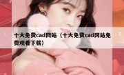 十大免费cad网站（十大免费cad网站免费观看下载）