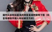 国外抖音粉丝最多的明星是谁啊视频下载（抖音有哪些外国人粉丝破百万的）
