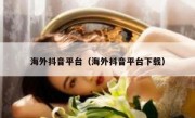 海外抖音平台（海外抖音平台下载）