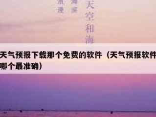 天气预报下载那个免费的软件（天气预报软件哪个最准确）