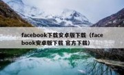 facebook下载安卓版下载（facebook安卓版下载 官方下载）