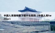 中国人用推特要下载什么软件（中国人用twitter）