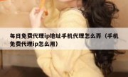 每日免费代理ip地址手机代理怎么弄（手机免费代理ip怎么用）