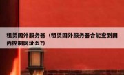 租赁国外服务器（租赁国外服务器合能查到国内控制网址么?）
