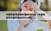 中国抖音可以加外国的tiktok（中国抖音可以加外国的tiktok吗）