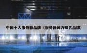 中国十大服务器品牌（服务器国内知名品牌）