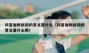 抖音加粉丝团的意义是什么（抖音加粉丝团的意义是什么呢）