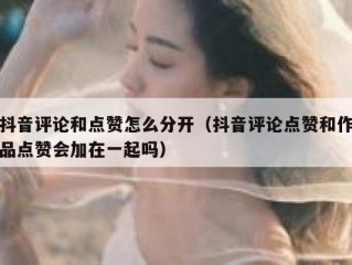 抖音评论和点赞怎么分开(抖音评论点赞和作品点赞会加在一起吗)