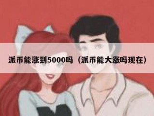 派币能涨到5000吗（派币能大涨吗现在）