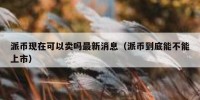 派币现在可以卖吗最新消息（派币到底能不能上市）