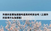 外国抖音要加速器吗是真的吗安全吗（上国外抖音用什么加速器）