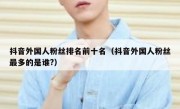 抖音外国人粉丝排名前十名（抖音外国人粉丝最多的是谁?）