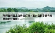 如何在抖音上加粉丝灯牌（怎么在抖音拥有粉丝团的灯牌呢）