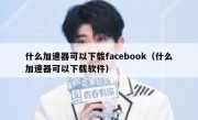 什么加速器可以下载facebook（什么加速器可以下载软件）