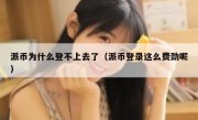 派币为什么登不上去了（派币登录这么费劲呢）