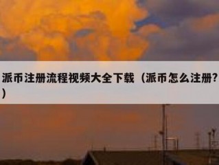 派币注册流程视频大全下载（派币怎么注册?）