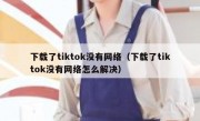 下载了tiktok没有网络（下载了tiktok没有网络怎么解决）