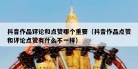 抖音作品评论和点赞哪个重要（抖音作品点赞和评论点赞有什么不一样）