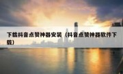 下载抖音点赞神器安装（抖音点赞神器软件下载）