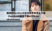 越南的facebook在华为手机怎么下载（facebook越南下载APPfebookvietnam）