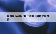 国内用twitter用什么翻（国内使用推特）