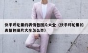 快手评论里的表情包图片大全（快手评论里的表情包图片大全怎么弄）