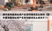 国外服务器地址用户名密码错误怎么修改（国外服务器地址用户名密码错误怎么修改不了）
