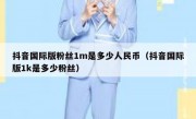 抖音国际版粉丝1m是多少人民币（抖音国际版1k是多少粉丝）
