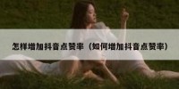 怎样增加抖音点赞率（如何增加抖音点赞率）