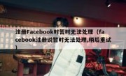 注册Facebook时暂时无法处理（facebook注册说暂时无法处理,稍后重试）