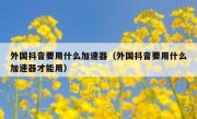 外国抖音要用什么加速器（外国抖音要用什么加速器才能用）