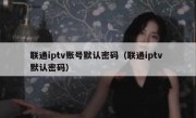 联通iptv账号默认密码（联通iptv 默认密码）