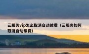 云服务vip怎么取消自动续费（云服务如何取消自动续费）