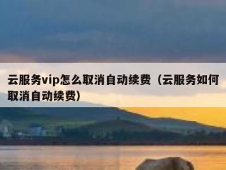云服务vip怎么取消自动续费（云服务如何取消自动续费）