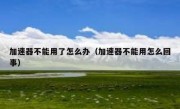 加速器不能用了怎么办（加速器不能用怎么回事）