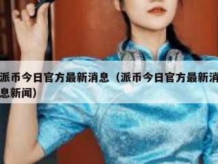 派币今日官方最新消息（派币今日官方最新消息新闻）