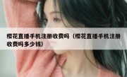 樱花直播手机注册收费吗（樱花直播手机注册收费吗多少钱）
