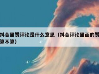 抖音里赞评论是什么意思（抖音评论里面的赞算不算）