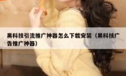 黑科技引流推广神器怎么下载安装（黑科技广告推广神器）