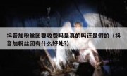 抖音加粉丝团要收费吗是真的吗还是假的（抖音加粉丝团有什么好处?）