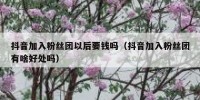 抖音加入粉丝团以后要钱吗（抖音加入粉丝团有啥好处吗）