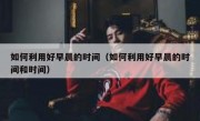 如何利用好早晨的时间（如何利用好早晨的时间和时间）