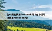 在中国能使用facebook吗（在中国可以使用facebook吗）