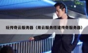 玩传奇云服务器（用云服务搭建传奇服务器）