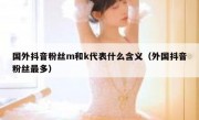 国外抖音粉丝m和k代表什么含义（外国抖音粉丝最多）