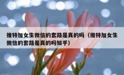 推特加女生微信的套路是真的吗（推特加女生微信的套路是真的吗知乎）