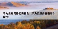 华为云服务器能做什么（华为云服务器在哪个城市）